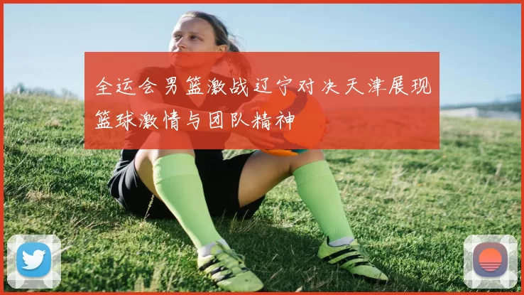 全运会男篮激战辽宁对决天津展现篮球激情与团队精神