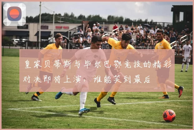 皇家贝蒂斯与毕尔巴鄂竞技的精彩对决即将上演，谁能笑到最后