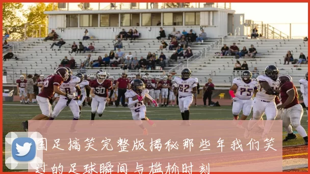国足搞笑完整版揭秘那些年我们笑过的足球瞬间与尴尬时刻